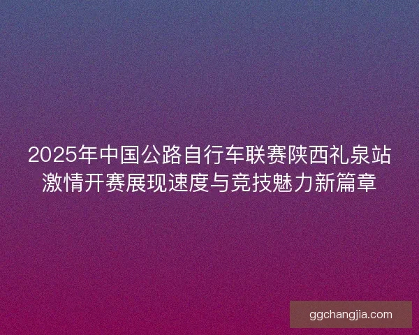 2025年中国公路自行车联赛陕西礼泉站激情开赛展现速度与竞技魅力新篇章