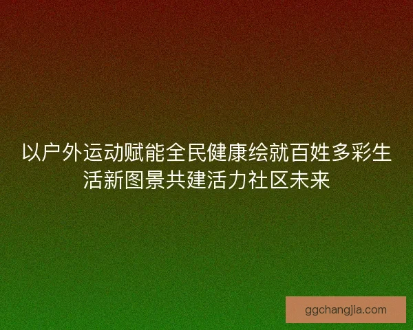 以户外运动赋能全民健康绘就百姓多彩生活新图景共建活力社区未来