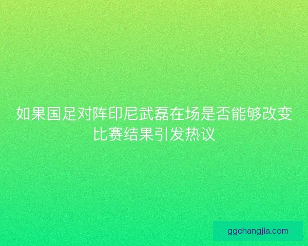 如果国足对阵印尼武磊在场是否能够改变比赛结果引发热议