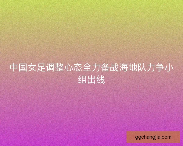 中国女足调整心态全力备战海地队力争小组出线
