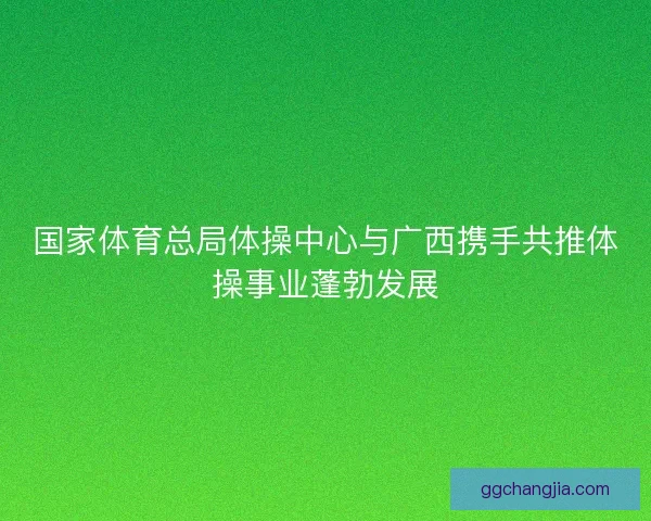 国家体育总局体操中心与广西携手共推体操事业蓬勃发展